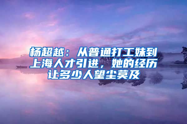 楊超越：從普通打工妹到上海人才引進(jìn)，她的經(jīng)歷讓多少人望塵莫及