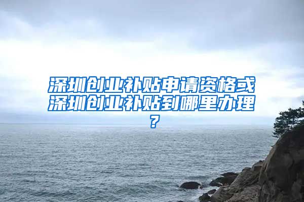 深圳創(chuàng)業(yè)補(bǔ)貼申請(qǐng)資格或深圳創(chuàng)業(yè)補(bǔ)貼到哪里辦理？