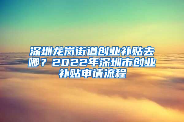 深圳龍崗街道創(chuàng)業(yè)補貼去哪？2022年深圳市創(chuàng)業(yè)補貼申請流程