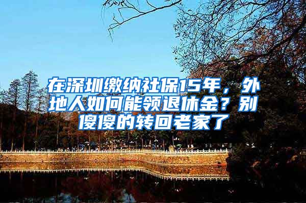 在深圳繳納社保15年，外地人如何能領(lǐng)退休金？別傻傻的轉(zhuǎn)回老家了