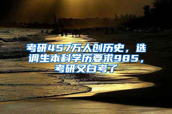 考研457萬人創(chuàng)歷史，選調(diào)生本科學歷要求985，考研又白考了