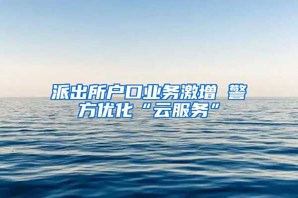 派出所戶口業(yè)務(wù)激增 警方優(yōu)化“云服務(wù)”