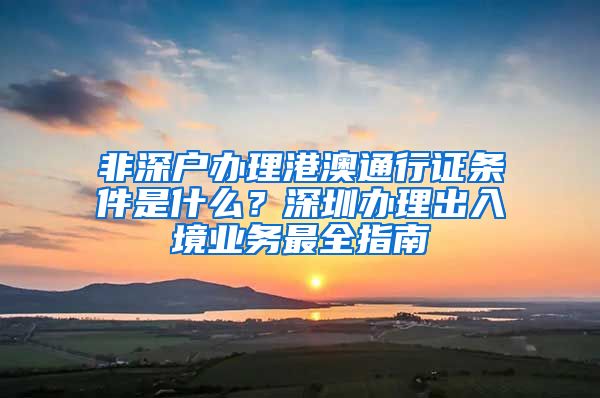 非深戶辦理港澳通行證條件是什么？深圳辦理出入境業(yè)務(wù)最全指南