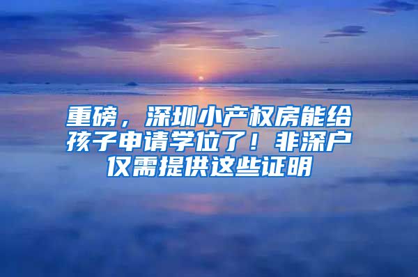 重磅，深圳小產(chǎn)權(quán)房能給孩子申請學(xué)位了！非深戶僅需提供這些證明