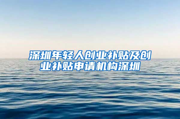 深圳年輕人創(chuàng)業(yè)補貼及創(chuàng)業(yè)補貼申請機構(gòu)深圳