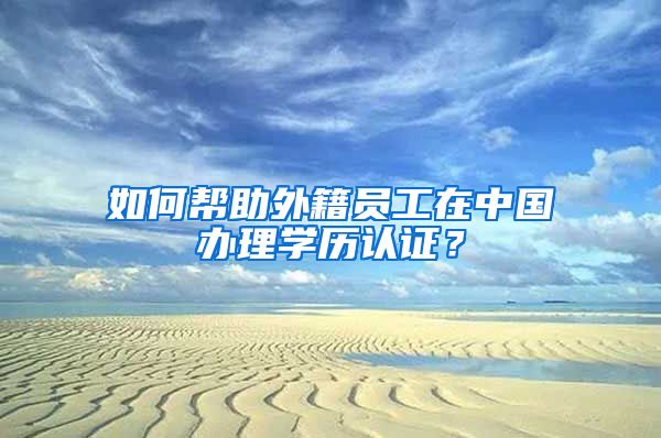 如何幫助外籍員工在中國(guó)辦理學(xué)歷認(rèn)證？