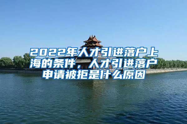 2022年人才引進落戶上海的條件，人才引進落戶申請被拒是什么原因