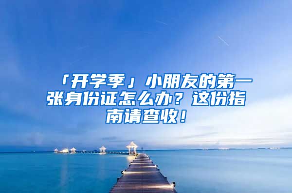 「開學季」小朋友的第一張身份證怎么辦？這份指南請查收！