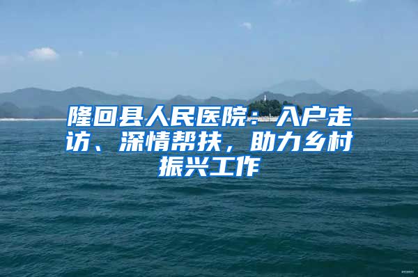 隆回縣人民醫(yī)院：入戶走訪、深情幫扶，助力鄉(xiāng)村振興工作