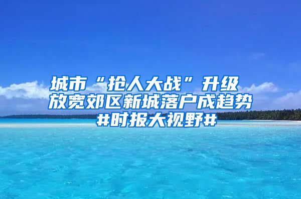 城市“搶人大戰(zhàn)”升級 放寬郊區(qū)新城落戶成趨勢 #時報大視野#