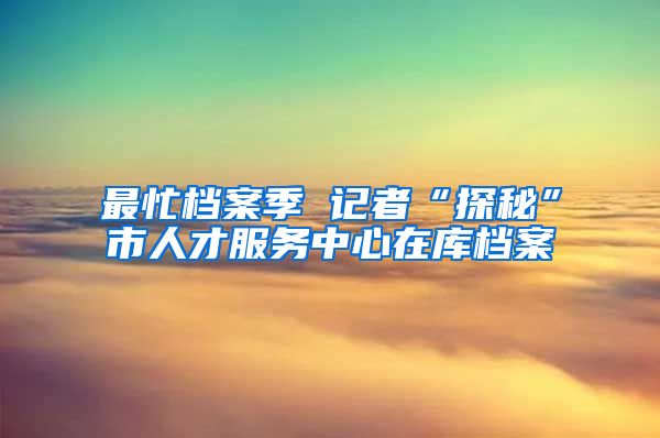 最忙檔案季 記者“探秘”市人才服務(wù)中心在庫檔案