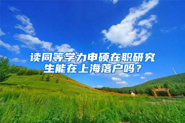 讀同等學(xué)力申碩在職研究生能在上海落戶嗎？