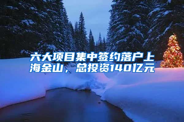 六大項目集中簽約落戶上海金山，總投資140億元