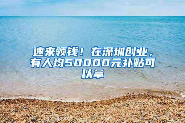 速來領(lǐng)錢！在深圳創(chuàng)業(yè)，有人均50000元補貼可以拿