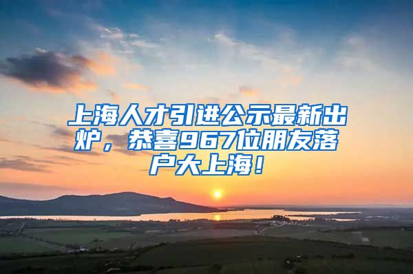 上海人才引進(jìn)公示最新出爐，恭喜967位朋友落戶大上海！