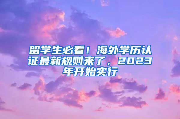 留學(xué)生必看！海外學(xué)歷認(rèn)證最新規(guī)則來(lái)了，2023年開始實(shí)行