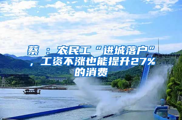 蔡昉：農(nóng)民工“進(jìn)城落戶”，工資不漲也能提升27%的消費(fèi)