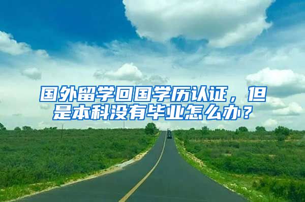 國(guó)外留學(xué)回國(guó)學(xué)歷認(rèn)證，但是本科沒有畢業(yè)怎么辦？