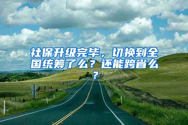 社保升級(jí)完畢，切換到全國統(tǒng)籌了么？還能跨省么？