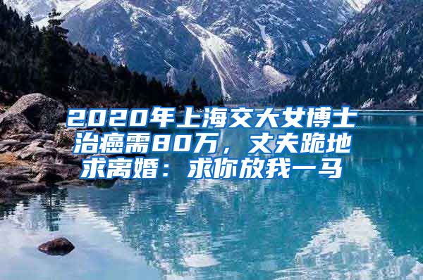 2020年上海交大女博士治癌需80萬，丈夫跪地求離婚：求你放我一馬