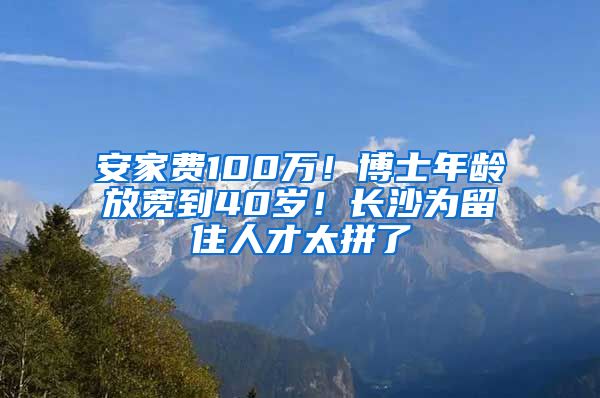 安家費100萬！博士年齡放寬到40歲！長沙為留住人才太拼了