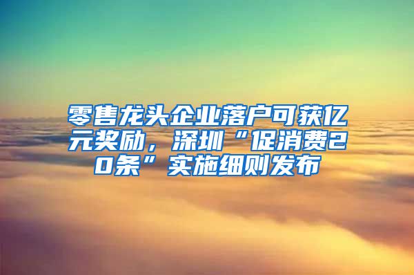 零售龍頭企業(yè)落戶可獲億元獎勵，深圳“促消費20條”實施細則發(fā)布