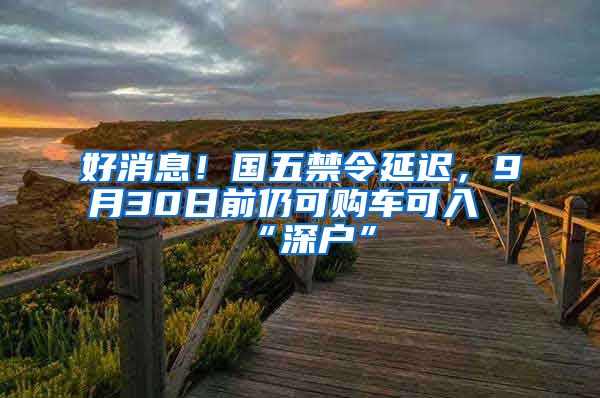 好消息！國五禁令延遲，9月30日前仍可購車可入“深戶”