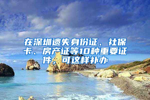 在深圳遺失身份證、社保卡、房產(chǎn)證等10種重要證件，可這樣補(bǔ)辦