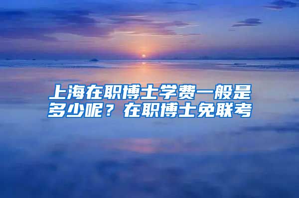 上海在職博士學(xué)費(fèi)一般是多少呢？在職博士免聯(lián)考