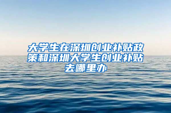 大學生在深圳創(chuàng)業(yè)補貼政策和深圳大學生創(chuàng)業(yè)補貼去哪里辦