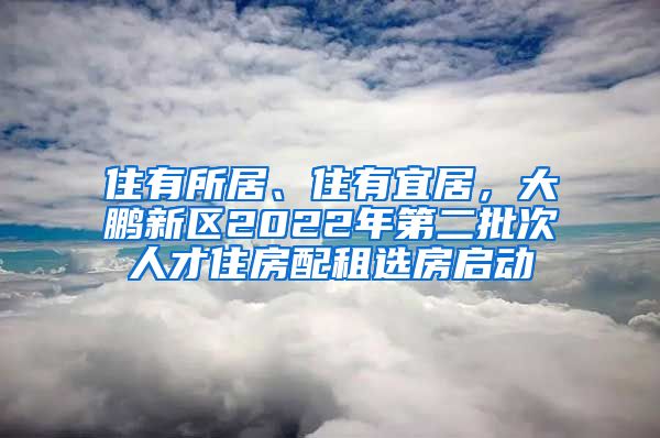 住有所居、住有宜居，大鵬新區(qū)2022年第二批次人才住房配租選房啟動(dòng)