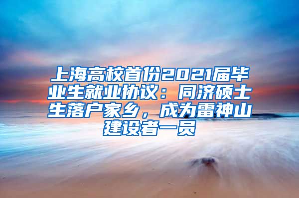 上海高校首份2021屆畢業(yè)生就業(yè)協(xié)議：同濟碩士生落戶家鄉(xiāng)，成為雷神山建設(shè)者一員