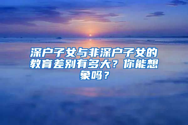 深戶子女與非深戶子女的教育差別有多大？你能想象嗎？