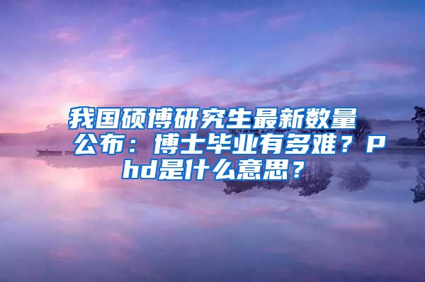 我國碩博研究生最新數(shù)量公布：博士畢業(yè)有多難？Phd是什么意思？