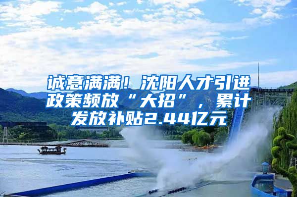 誠意滿滿！沈陽人才引進政策頻放“大招”，累計發(fā)放補貼2.44億元