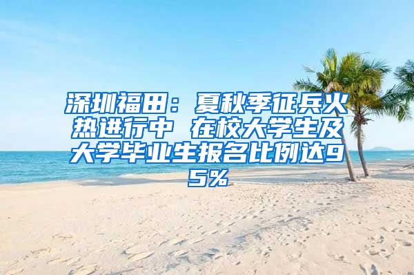 深圳福田：夏秋季征兵火熱進行中 在校大學(xué)生及大學(xué)畢業(yè)生報名比例達95%