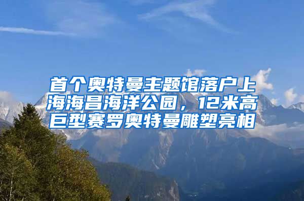 首個(gè)奧特曼主題館落戶上海海昌海洋公園，12米高巨型賽羅奧特曼雕塑亮相