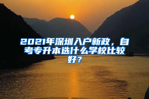 2021年深圳入戶新政，自考專升本選什么學(xué)校比較好？