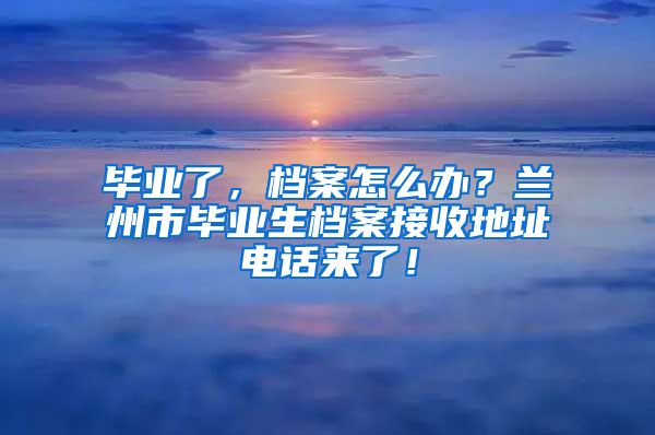 畢業(yè)了，檔案怎么辦？蘭州市畢業(yè)生檔案接收地址電話來了！