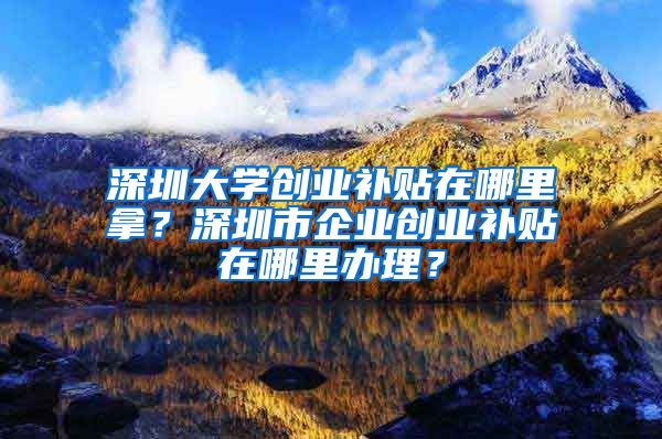 深圳大學(xué)創(chuàng)業(yè)補(bǔ)貼在哪里拿？深圳市企業(yè)創(chuàng)業(yè)補(bǔ)貼在哪里辦理？