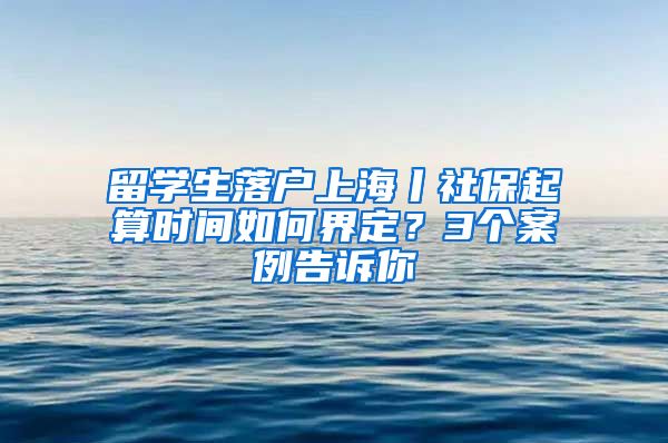 留學(xué)生落戶上海丨社保起算時間如何界定？3個案例告訴你