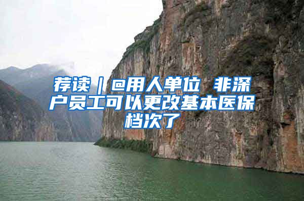 薦讀｜@用人單位 非深戶員工可以更改基本醫(yī)保檔次了