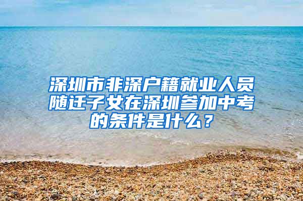 深圳市非深戶籍就業(yè)人員隨遷子女在深圳參加中考的條件是什么？