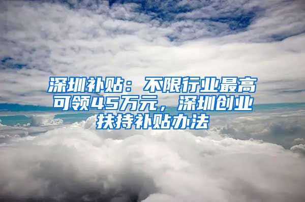 深圳補貼：不限行業(yè)最高可領45萬元，深圳創(chuàng)業(yè)扶持補貼辦法