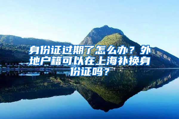 身份證過期了怎么辦？外地戶籍可以在上海補(bǔ)換身份證嗎？