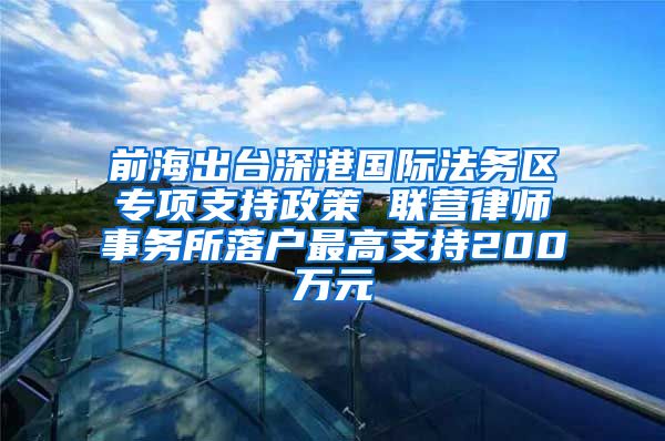 前海出臺深港國際法務區(qū)專項支持政策 聯(lián)營律師事務所落戶最高支持200萬元