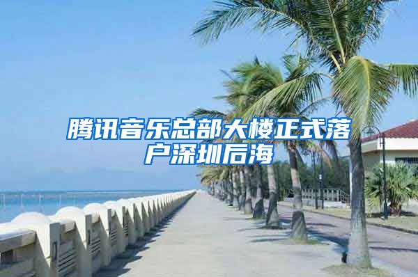 騰訊音樂總部大樓正式落戶深圳后海