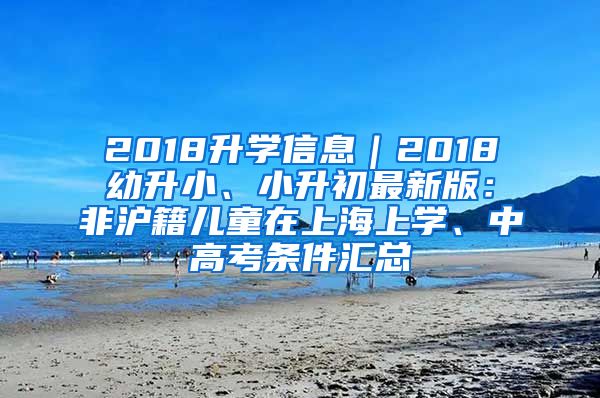 2018升學(xué)信息｜2018幼升小、小升初最新版：非滬籍兒童在上海上學(xué)、中高考條件匯總