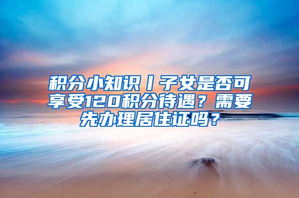 積分小知識丨子女是否可享受120積分待遇？需要先辦理居住證嗎？