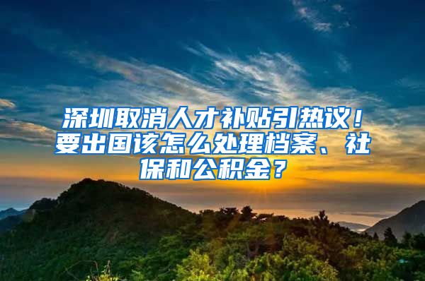 深圳取消人才補(bǔ)貼引熱議！要出國該怎么處理檔案、社保和公積金？